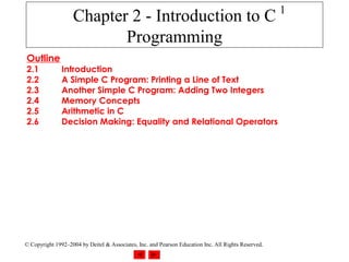 1
                   Chapter 2 - Introduction to C
                          Programming
Outline
2.1            Introduction
2.2            A Simple C Program: Printing a Line of Text
2.3            Another Simple C Program: Adding Two Integers
2.4            Memory Concepts
2.5            Arithmetic in C
2.6            Decision Making: Equality and Relational Operators




© Copyright 1992–2004 by Deitel & Associates, Inc. and Pearson Education Inc. All Rights Reserved.
 