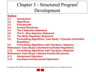 1
               Chapter 3 - Structured Program
                       Development
Outline
3.1    Introduction
3.2    Algorithms
3.3    Pseudocode
3.4    Control Structures
3.5    The If Selection Statement
3.6    The If…Else Selection Statement
3.7    The While Repetition Statement
3.8    Formulating Algorithms: Case Study 1 (Counter-Controlled
       Repetition)
3.9    Formulating Algorithms with Top-down, Stepwise
Refinement: Case Study 2 (Sentinel-Controlled Repetition)
3.10   Formulating Algorithms with Top-down, Stepwise
Refinement: Case Study 3 (Nested Control Structures)
3.11   Assignment Operators
3.12   Increment and Decrement Operators


© Copyright 1992–2004 by Deitel & Associates, Inc. and Pearson Education Inc. All Rights Reserved.
 