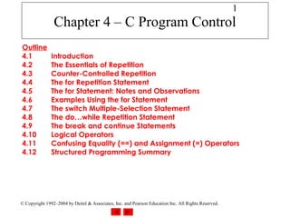 1
                Chapter 4 – C Program Control
Outline
4.1            Introduction
4.2            The Essentials of Repetition
4.3            Counter-Controlled Repetition
4.4            The for Repetition Statement
4.5            The for Statement: Notes and Observations
4.6            Examples Using the for Statement
4.7            The switch Multiple-Selection Statement
4.8            The do…while Repetition Statement
4.9            The break and continue Statements
4.10           Logical Operators
4.11           Confusing Equality (==) and Assignment (=) Operators
4.12           Structured Programming Summary




© Copyright 1992–2004 by Deitel & Associates, Inc. and Pearson Education Inc. All Rights Reserved.
 