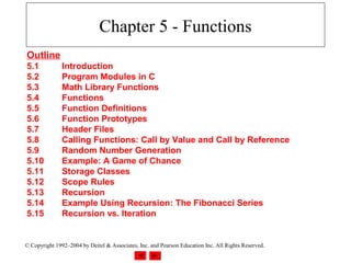 Chapter 5 - Functions
Outline
5.1            Introduction
5.2            Program Modules in C
5.3            Math Library Functions
5.4            Functions
5.5            Function Definitions
5.6            Function Prototypes
5.7            Header Files
5.8            Calling Functions: Call by Value and Call by Reference
5.9            Random Number Generation
5.10           Example: A Game of Chance
5.11           Storage Classes
5.12           Scope Rules
5.13           Recursion
5.14           Example Using Recursion: The Fibonacci Series
5.15           Recursion vs. Iteration


© Copyright 1992–2004 by Deitel & Associates, Inc. and Pearson Education Inc. All Rights Reserved.
 