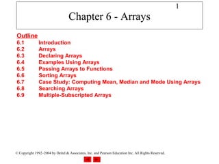 1
                                  Chapter 6 - Arrays
Outline
6.1            Introduction
6.2            Arrays
6.3            Declaring Arrays
6.4            Examples Using Arrays
6.5            Passing Arrays to Functions
6.6            Sorting Arrays
6.7            Case Study: Computing Mean, Median and Mode Using Arrays
6.8            Searching Arrays
6.9            Multiple-Subscripted Arrays




© Copyright 1992–2004 by Deitel & Associates, Inc. and Pearson Education Inc. All Rights Reserved.
 