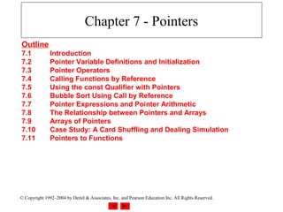Chapter 7 - Pointers
Outline
7.1            Introduction
7.2            Pointer Variable Definitions and Initialization
7.3            Pointer Operators
7.4            Calling Functions by Reference
7.5            Using the const Qualifier with Pointers
7.6            Bubble Sort Using Call by Reference
7.7            Pointer Expressions and Pointer Arithmetic
7.8            The Relationship between Pointers and Arrays
7.9            Arrays of Pointers
7.10           Case Study: A Card Shuffling and Dealing Simulation
7.11           Pointers to Functions




© Copyright 1992–2004 by Deitel & Associates, Inc. and Pearson Education Inc. All Rights Reserved.
 