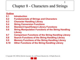 1
            Chapter 8 - Characters and Strings
Outline
8.1     Introduction
8.2     Fundamentals of Strings and Characters
8.3     Character Handling Library
8.4     String Conversion Functions
8.5     Standard Input/Output Library Functions
8.6     String Manipulation Functions of the String Handling
        Library
8.7     Comparison Functions of the String Handling Library
8.8     Search Functions of the String Handling Library
8.9     Memory Functions of the String Handling Library
8.10    Other Functions of the String Handling Library




© Copyright 1992–2004 by Deitel & Associates, Inc. and Pearson Education Inc. All Rights Reserved.
 