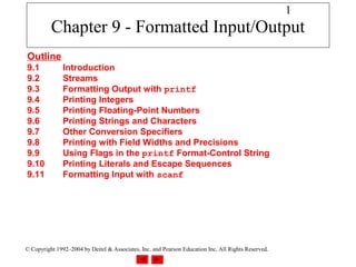 1
          Chapter 9 - Formatted Input/Output
Outline
9.1            Introduction
9.2            Streams
9.3            Formatting Output with printf
9.4            Printing Integers
9.5            Printing Floating-Point Numbers
9.6            Printing Strings and Characters
9.7            Other Conversion Specifiers
9.8            Printing with Field Widths and Precisions
9.9            Using Flags in the printf Format-Control String
9.10           Printing Literals and Escape Sequences
9.11           Formatting Input with scanf




© Copyright 1992–2004 by Deitel & Associates, Inc. and Pearson Education Inc. All Rights Reserved.
 