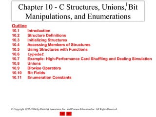 1
      Chapter 10 - C Structures, Unions, Bit
       Manipulations, and Enumerations
Outline
10.1           Introduction
10.2           Structure Definitions
10.3           Initializing Structures
10.4           Accessing Members of Structures
10.5           Using Structures with Functions
10.6           typedef
10.7           Example: High-Performance Card Shuffling and Dealing Simulation
10.8           Unions
10.9           Bitwise Operators
10.10          Bit Fields
10.11          Enumeration Constants




© Copyright 1992–2004 by Deitel & Associates, Inc. and Pearson Education Inc. All Rights Reserved.
 