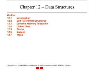Chapter 12 – Data Structures
Outline
12.1           Introduction
12.2           Self-Referential Structures
12.3           Dynamic Memory Allocation
12.4           Linked Lists
12.5           Stacks
12.6           Queues
12.7           Trees




© Copyright 1992–2004 by Deitel & Associates, Inc. and Pearson Education Inc. All Rights Reserved.
 