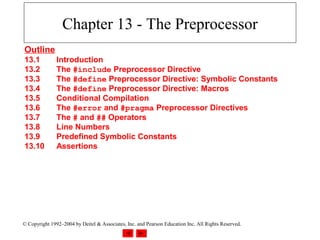 Chapter 13 - The Preprocessor
Outline
13.1           Introduction
13.2           The #include Preprocessor Directive
13.3           The #define Preprocessor Directive: Symbolic Constants
13.4           The #define Preprocessor Directive: Macros
13.5           Conditional Compilation
13.6           The #error and #pragma Preprocessor Directives
13.7           The # and ## Operators
13.8           Line Numbers
13.9           Predefined Symbolic Constants
13.10          Assertions




© Copyright 1992–2004 by Deitel & Associates, Inc. and Pearson Education Inc. All Rights Reserved.
 
