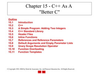 Chapter 15 - C++ As A
                                 "Better C"
  Outline
  15.1          Introduction
  15.2          C++
  15.3          A Simple Program: Adding Two Integers
  15.4          C++ Standard Library
  15.5          Header Files
  15.6          Inline Functions
  15.7          References and Reference Parameters
  15.8          Default Arguments and Empty Parameter Lists
  15.9          Unary Scope Resolution Operator
  15.10         Function Overloading
  15.11         Function Templates




© Copyright 1992–2004 by Deitel & Associates, Inc. and Pearson Education Inc. All Rights Reserved.
 