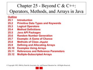 Chapter 25 - Beyond C & C++: Operators, Methods, and Arrays in Java Outline 25.1 Introduction 25.2 Primitive Data Types and Keywords 25.3 Logical Operators 25.4 Method Definitions 25.5 Java API Packages 25.6 Random Number Generation 25.7 Example: A Game of Chance 25.8 Methods of Class  JApplet 25.9 Defining and Allocating Arrays 25.10 Examples Using Arrays 25.11 References and Reference Parameters 25.12 Multiple-Subscripted Arrays 