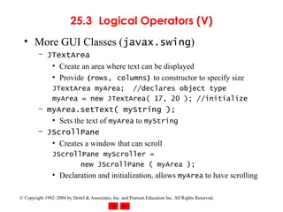 25.3 Logical Operators (V) More GUI Classes ( javax.swing ) JTextArea Create an area where text can be displayed Provide  ( rows ,  columns )  to constructor to specify size JTextArea myArea;  //declares object type myArea = new JTextArea( 17, 20 ); //initialize myArea.setText( myString ); Sets the text of  myArea  to  myString JScrollPane Creates a window that can scroll JScrollPane myScroller =  new JScrollPane ( myArea ); Declaration and initialization, allows  myArea  to have scrolling 