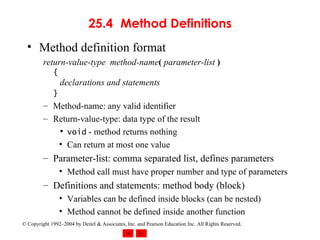 25.4 Method Definitions Method definition format return-value-type  method-name (   parameter-list   ) {   declarations and statements }   Method-name: any valid identifier Return-value-type: data type of the result void  - method returns nothing Can return at most one value Parameter-list: comma separated list, defines parameters Method call must have proper number and type of parameters Definitions and statements: method body (block) Variables can be defined inside blocks (can be nested) Method cannot be defined inside another function 