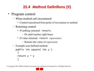25.4 Method Definitions (II) Program control When method call encountered Control transferred from point of invocation to method Returning control If nothing returned:  return;   Or until reaches right brace If value returned:  return   expression ; Returns the value of  expression Example user-defined method: public int square( int y ) { return y * y } 