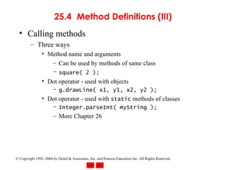 25.4 Method Definitions (III) Calling methods Three ways Method name and arguments Can be used by methods of same class square( 2 );   Dot operator - used with objects g.drawLine( x1, y1, x2, y2 ); Dot operator - used with  static  methods of classes Integer.parseInt( myString ); More Chapter 26 