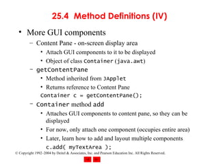 25.4 Method Definitions (IV) More GUI components Content Pane - on-screen display area Attach GUI components to it to be displayed Object of class  Container  ( java.awt ) getContentPane Method inherited from  JApplet Returns reference to Content Pane  Container c = getContentPane(); Container  method  add Attaches GUI components to content pane, so they can be displayed For now, only attach one component (occupies entire area) Later, learn how to add and layout multiple components c.add( myTextArea ); 