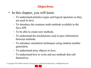 Objectives In this chapter, you will learn: To understand primitive types and logical operators as they are used in Java. To introduce the common math methods available in the Java API. To be able to create new methods. To understand the mechanisms used to pass information between methods. To introduce simulation techniques using random number generation. To understand array objects in Java. To understand how to write and use methods that call themselves. 