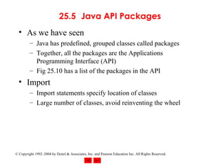 25.5 Java API Packages As we have seen Java has predefined, grouped classes called packages Together, all the packages are the Applications Programming Interface (API) Fig 25.10 has a list of the packages in the API Import Import statements specify location of classes Large number of classes, avoid reinventing the wheel 