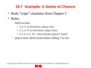 25.7 Example: A Game of Chance Redo "craps" simulator from Chapter 5 Rules Roll two dice 7 or 11 on first throw, player wins 2, 3, or 12 on first throw, player loses 4, 5, 6, 8, 9, 10 - value becomes player's "point" player must roll his point before rolling 7 to win 