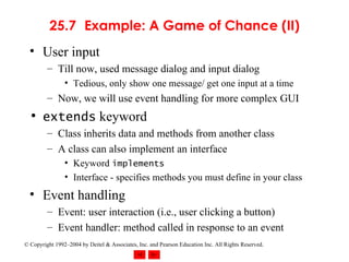 25.7 Example: A Game of Chance (II) User input Till now, used message dialog and input dialog Tedious, only show one message/ get one input at a time Now, we will use event handling for more complex GUI extends  keyword Class inherits data and methods from another class A class can also implement an interface Keyword  implements Interface - specifies methods you must define in your class Event handling Event: user interaction (i.e., user clicking a button) Event handler: method called in response to an event 