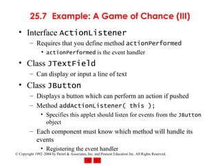 25.7 Example: A Game of Chance (III) Interface  ActionListener Requires that you define method  actionPerformed actionPerformed  is the event handler Class  JTextField Can display or input a line of text Class  JButton Displays a button which can perform an action if pushed Method  addActionListener( this ); Specifies this applet should listen for events from the  JButton  object Each component must know which method will handle its events Registering the event handler 