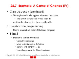 25.7 Example: A Game of Chance (IV) Class  JButton  (continued) We registered  this  applet with our  JButton The applet "listens" for events from the actionPerformed  is the event handler Event-driven programming User's interaction with GUI drives program final Defines a variable constant Cannot be modified Must be initialized at definition const int MYINT = 3; Use all uppercase for  final  variables 