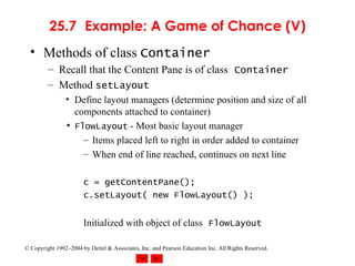 25.7 Example: A Game of Chance (V) Methods of class  Container Recall that the Content Pane is of class   Container Method  setLayout Define layout managers (determine position and size of all components attached to container) FlowLayout  - Most basic layout manager Items placed left to right in order added to container When end of line reached, continues on next line c = getContentPane(); c.setLayout( new FlowLayout() ); Initialized with object of class   FlowLayout 