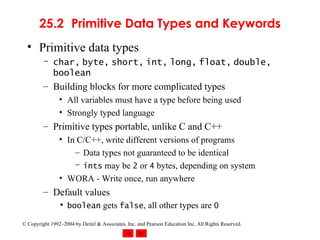 25.2 Primitive Data Types and Keywords Primitive data types char ,   byte ,   short ,   int ,   long ,   float ,   double ,   boolean Building blocks for more complicated types All variables must have a type before being used Strongly typed language Primitive types portable, unlike C and C++ In C/C++, write different versions of programs Data types not guaranteed to be identical ints  may be  2  or  4  bytes, depending on system WORA - Write once, run anywhere  Default values boolean  gets  false , all other types are  0 