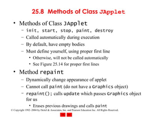 25.8 Methods of Class  JApplet Methods of Class  JApplet init, start, stop, paint, destroy Called automatically during execution By default, have empty bodies Must define yourself, using proper first line Otherwise, will not be called automatically See Figure 25.14 for proper first lines Method  repaint Dynamically change appearance of applet Cannot call  paint  (do not have a  Graphics  object) repaint();  calls  update  which passes  Graphics  object for us Erases previous drawings and calls  paint 