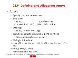 25.9 Defining and Allocating Arrays Arrays Specify type, use  new  operator Two steps: int c[];   //definition c = new int[ 12 ]; //initialization One step: int c[] = new int[12]; Primitive elements initialized to  zero  or  false Non-primitive references are  null Multiple definitions: String b[] = new String[ 100 ], x[] = new String[ 27 ]; Also: double[] array1, array2;   Put brackets after data type 