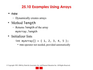 25.10  Examples Using Arrays new Dynamically creates arrays Method  length Returns  length  of the array myArray.length Initializer lists int myArray[] = { 1, 2, 3, 4, 5 };   new  operator not needed, provided automatically 