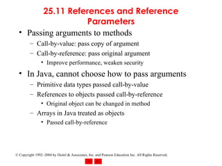25.11 References and Reference Parameters Passing arguments to methods Call-by-value: pass copy of argument Call-by-reference: pass original argument Improve performance, weaken security In Java, cannot choose how to pass arguments Primitive data types passed call-by-value References to objects passed call-by-reference Original object can be changed in method Arrays in Java treated as objects Passed call-by-reference 