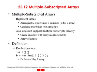 25.12  Multiple-Subscripted Arrays Multiple-Subscripted Arrays Represent tables Arranged by  m  rows and  n  columns ( m  by  n  array) Can have more than two subscripts Java does not support multiple subscripts directly Create an array with arrays as its elements Array of arrays Definition Double brackets int b[][]; b = new int[ 3 ][ 3 ];   Defines a 3 by 3 array 