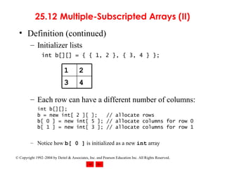 25.12  Multiple-Subscripted Arrays (II) Definition (continued) Initializer lists int b[][] = { { 1, 2 }, { 3, 4 } };   Each row can have a different number of columns: int b[][]; b = new int[ 2 ][ ];  // allocate rows b[ 0 ] = new int[ 5 ]; // allocate columns for row 0 b[ 1 ] = new int[ 3 ]; // allocate columns for row 1 Notice how  b[ 0 ]  is initialized as a new  int  array 4 3 2 1 
