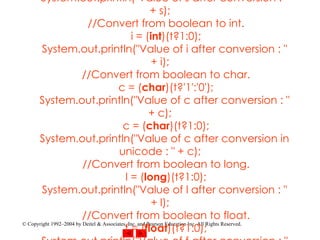 y given as a character which will be stored as it is in the char type variable c. Code of the program :  public class  conversion{    public static void  main(String[] args){      boolean  t =  true ;      byte  b = 2;      short  s = 100;      char  c = 'C';      int  i = 200;      long  l = 24000;      float  f = 3.14f;      double  d = 0.000000000000053;     String g = "string";     System.out.println("Value of all the variables like");     System.out.println("t = " + t );     System.out.println("b = " + b );     System.out.println("s = " + s );     System.out.println("c = " + c );     System.out.println("i = " + i );     System.out.println("l = " + l );     System.out.println("f = " + f );     System.out.println("d = " + d );     System.out.println("g = " + g );     System.out.println();     //Convert from boolean to byte.     b = ( byte )(t?1:0);     System.out.println("Value of b after conversion : " + b);     //Convert from boolean to short.     s = ( short )(t?1:0);     System.out.println("Value of s after conversion : " + s);     //Convert from boolean to int.     i = ( int )(t?1:0);     System.out.println("Value of i after conversion : " + i);     //Convert from boolean to char.     c = ( char )(t?'1':'0');     System.out.println("Value of c after conversion : " + c);     c = ( char )(t?1:0);     System.out.println("Value of c after conversion in unicode : " + c);     //Convert from boolean to long.     l = ( long )(t?1:0);     System.out.println("Value of l after conversion : " + l);     //Convert from boolean to float.     f = ( float )(t?1:0);     System.out.println("Value of f after conversion : " + f);     //Convert from boolean to double.     d = ( double )(t?1:0);     System.out.println("Value of d after conversion : " + d);     //Convert from boolean to String.     g = String.valueOf(t);     System.out.println("Value of g after conversion : " + g);     g = (String)(t?"1":"0");     System.out.println("Value of g after conversion : " + g);      int  sum = ( int )(b + i + l + d + f);     System.out.println("Value of sum after conversion : " + sum);   } } 
