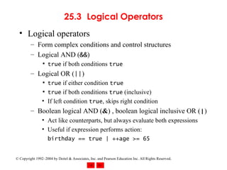 25.3 Logical Operators Logical operators Form complex conditions and control structures Logical AND ( && ) true  if both conditions  true Logical OR ( || ) true  if either condition  true true  if both conditions  true  (inclusive) If left condition  true , skips right condition Boolean logical AND ( & ) , boolean logical inclusive OR ( | ) Act like counterparts, but always evaluate both expressions Useful if expression performs action:  birthday == true | ++age >= 65 