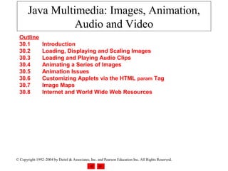 Java Multimedia: Images, Animation,
                 Audio and Video
  Outline
  30.1          Introduction
  30.2          Loading, Displaying and Scaling Images
  30.3          Loading and Playing Audio Clips
  30.4          Animating a Series of Images
  30.5          Animation Issues
  30.6          Customizing Applets via the HTML param Tag
  30.7          Image Maps
  30.8          Internet and World Wide Web Resources




© Copyright 1992–2004 by Deitel & Associates, Inc. and Pearson Education Inc. All Rights Reserved.
 