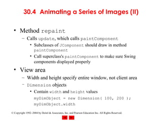 30.4 Animating a Series of Images (II)

  • Method repaint
         – Calls update, which calls paintComponent
                • Subclasses of JComponent should draw in method
                   paintComponent
                • Call superclass's paintComponent to make sure Swing
                  components displayed properly
  • View area
         – Width and height specify entire window, not client area
         – Dimension objects
                • Contain width and height values
                   myDimObject = new Dimension( 100, 200 );
                   myDimObject.width

© Copyright 1992–2004 by Deitel & Associates, Inc. and Pearson Education Inc. All Rights Reserved.
 