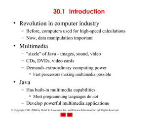 30.1 Introduction
  • Revolution in computer industry
         – Before, computers used for high-speed calculations
         – Now, data manipulation important
  • Multimedia
         – "sizzle" of Java - images, sound, video
         – CDs, DVDs, video cards
         – Demands extraordinary computing power
                • Fast processors making multimedia possible
  • Java
         – Has built-in multimedia capabilities
                • Most programming languages do not
         – Develop powerful multimedia applications
© Copyright 1992–2004 by Deitel & Associates, Inc. and Pearson Education Inc. All Rights Reserved.
 