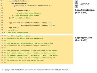 97         app.addWindowListener(
98
99
               new WindowAdapter() {
                                                                                                          Outline
                   public void windowClosing( WindowEvent e )
100                {
101                    System.exit( 0 );                                                              LogoAnimator.java
102                } // end method windowClosing                                                      (Part 5 of 5)
103            } // end anonymous inner class
104         ); // end addWindowListener
105
106         app.setSize( anim.getPreferredSize().width + 10,
107                         anim.getPreferredSize().height + 30 );
108         app.show();
109      } // end main
110 } // end class LogoAnimator

111 // Fig. 30.4: LogoApplet.java
112 // Customizing an applet via HTML parameters                                                      LogoApplet.java
113 //                                                                                                (Part 1 of 3)
114 // HTML parameter "animationdelay" is an int indicating
115 // milliseconds to sleep between images (default 50).
116 //
117 // HTML parameter "imagename" is the base name of the images
118 // that will be displayed (i.e., "deitel" is the base name
119 // for images "deitel0.gif," "deitel1.gif," etc.). The applet
120 // assumes that images are in an "images" subdirectory of
121 // the directory in which the applet resides.
122 //




 © Copyright 1992–2004 by Deitel & Associates, Inc. and Pearson Education Inc. All Rights Reserved.
 