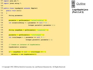 127 import java.awt.*;
128 import javax.swing.*;
                                                                                                          Outline
129
130 public class LogoApplet extends JApplet{
131    public void init()
                                                                                                      LogoApplet.java
132    {                                                                                              (Part 2 of 3)
133        String parameter;
134
135        parameter = getParameter( "animationdelay" );
136        int animationDelay = ( parameter == null ? 50 :
137                                      Integer.parseInt( parameter ) );
138
139        String imageName = getParameter( "imagename" );
140
141        parameter = getParameter( "totalimages" );
142        int totalImages = ( parameter == null ? 0 :
143                                  Integer.parseInt( parameter ) );
144
145        // Create an instance of LogoAnimator
146        LogoAnimator animator;
147
148        if ( imageName == null || totalImages == 0 )
149            animator = new LogoAnimator();




 © Copyright 1992–2004 by Deitel & Associates, Inc. and Pearson Education Inc. All Rights Reserved.
 