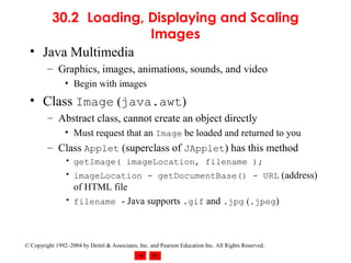 30.2 Loading, Displaying and Scaling
                    Images
  • Java Multimedia
         – Graphics, images, animations, sounds, and video
                • Begin with images
  • Class Image (java.awt)
         – Abstract class, cannot create an object directly
                • Must request that an Image be loaded and returned to you
         – Class Applet (superclass of JApplet) has this method
                • getImage( imageLocation, filename );
                • imageLocation - getDocumentBase() - URL (address)
                  of HTML file
                • filename - Java supports .gif and .jpg (.jpeg)




© Copyright 1992–2004 by Deitel & Associates, Inc. and Pearson Education Inc. All Rights Reserved.
 