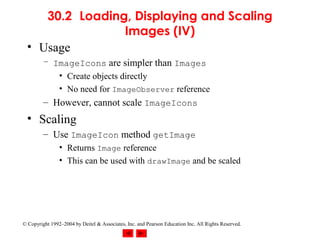 30.2 Loading, Displaying and Scaling
                 Images (IV)
  • Usage
         – ImageIcons are simpler than Images
            • Create objects directly
            • No need for ImageObserver reference
         – However, cannot scale ImageIcons
  • Scaling
         – Use ImageIcon method getImage
                • Returns Image reference
                • This can be used with drawImage and be scaled




© Copyright 1992–2004 by Deitel & Associates, Inc. and Pearson Education Inc. All Rights Reserved.
 