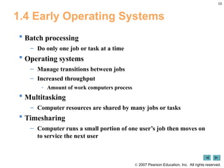 10
 2007 Pearson Education, Inc. All rights reserved.
1.4 Early Operating Systems
 Batch processing
– Do only one job or task at a time
 Operating systems
– Manage transitions between jobs
– Increased throughput
- Amount of work computers process
 Multitasking
– Computer resources are shared by many jobs or tasks
 Timesharing
– Computer runs a small portion of one user’s job then moves on
to service the next user
 