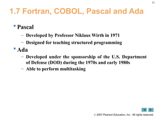 15
 2007 Pearson Education, Inc. All rights reserved.
1.7 Fortran, COBOL, Pascal and Ada
 Pascal
– Developed by Professor Niklaus Wirth in 1971
– Designed for teaching structured programming
 Ada
– Developed under the sponsorship of the U.S. Department
of Defense (DOD) during the 1970s and early 1980s
– Able to perform multitasking
 