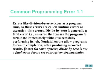 26
 2007 Pearson Education, Inc. All rights reserved.
Common Programming Error 1.1
Errors like division-by-zero occur as a program
runs, so these errors are called runtime errors or
execution-time errors. Divide-by-zero is generally a
fatal error, i.e., an error that causes the program to
terminate immediately without successfully
performing its job. Nonfatal errors allow programs
to run to completion, often producing incorrect
results. [Note: On some systems, divide-by-zero is not
a fatal error. Please see your system documentation.]
 