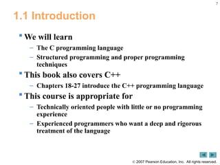 7
 2007 Pearson Education, Inc. All rights reserved.
1.1 Introduction
 We will learn
– The C programming language
– Structured programming and proper programming
techniques
 This book also covers C++
– Chapters 18-27 introduce the C++ programming language
 This course is appropriate for
– Technically oriented people with little or no programming
experience
– Experienced programmers who want a deep and rigorous
treatment of the language
 