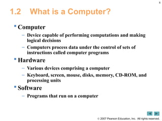 8
 2007 Pearson Education, Inc. All rights reserved.
1.2 What is a Computer?
 Computer
– Device capable of performing computations and making
logical decisions
– Computers process data under the control of sets of
instructions called computer programs
 Hardware
– Various devices comprising a computer
– Keyboard, screen, mouse, disks, memory, CD-ROM, and
processing units
 Software
– Programs that run on a computer
 