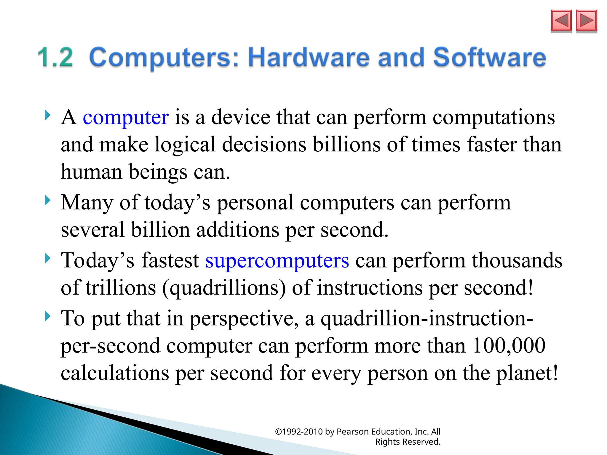  A computer is a device that can perform computations
and make logical decisions billions of times faster than
human beings can.
 Many of today’s personal computers can perform
several billion additions per second.
 Today’s fastest supercomputers can perform thousands
of trillions (quadrillions) of instructions per second!
 To put that in perspective, a quadrillion-instruction-
per-second computer can perform more than 100,000
calculations per second for every person on the planet!
©1992-2010 by Pearson Education, Inc. All
Rights Reserved.
 