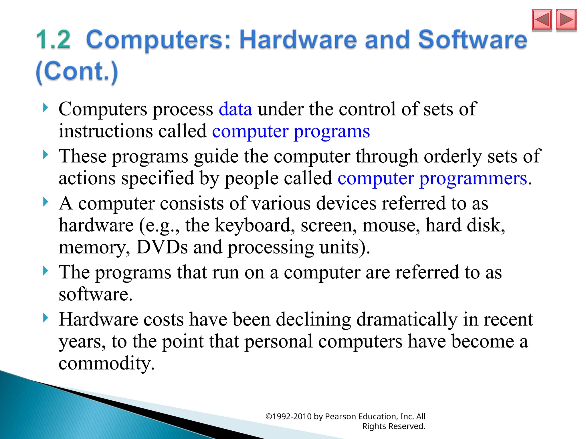  Computers process data under the control of sets of
instructions called computer programs
 These programs guide the computer through orderly sets of
actions specified by people called computer programmers.
 A computer consists of various devices referred to as
hardware (e.g., the keyboard, screen, mouse, hard disk,
memory, DVDs and processing units).
 The programs that run on a computer are referred to as
software.
 Hardware costs have been declining dramatically in recent
years, to the point that personal computers have become a
commodity.
©1992-2010 by Pearson Education, Inc. All
Rights Reserved.
 