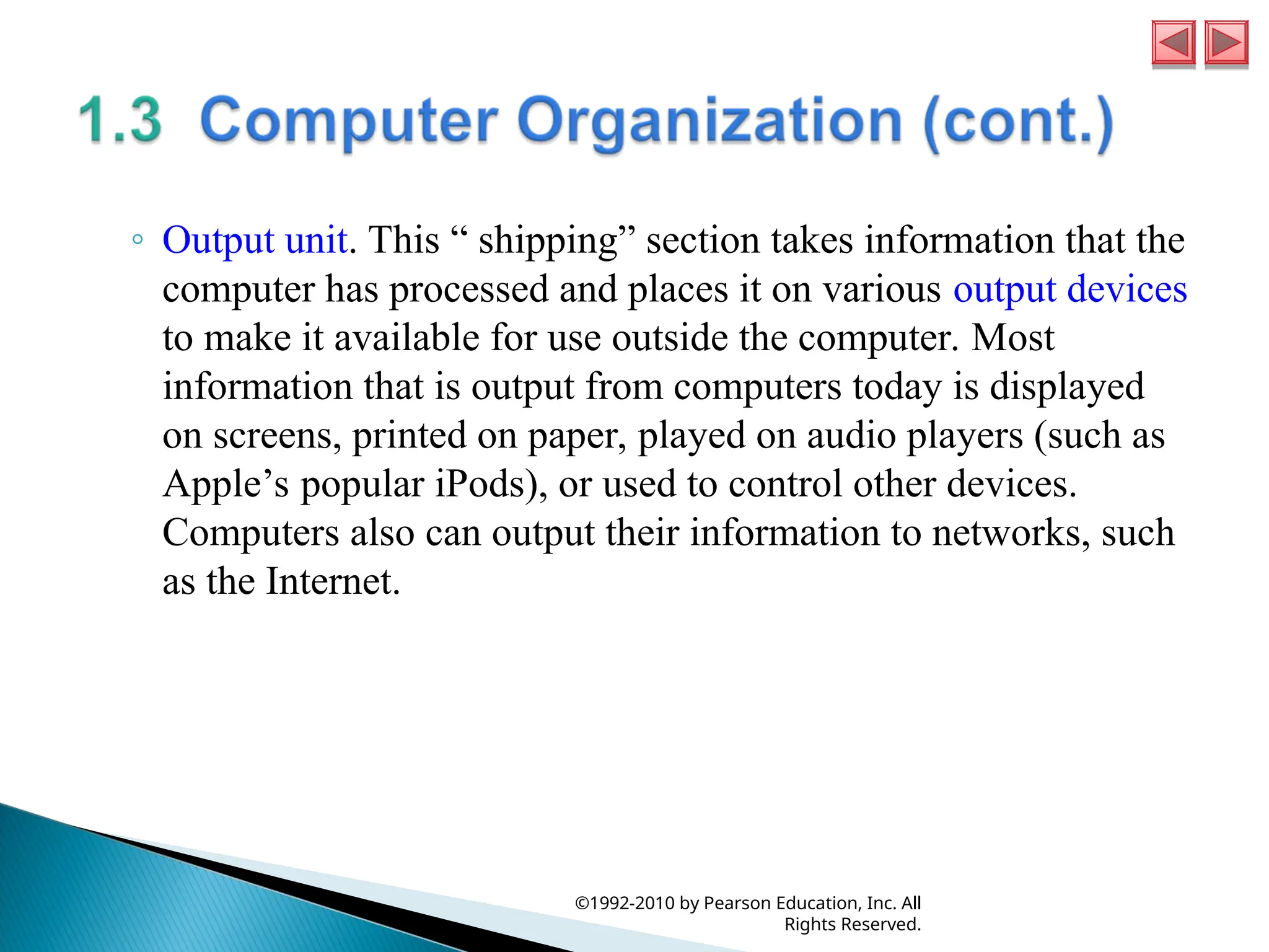◦ Output unit. This “ shipping” section takes information that the
computer has processed and places it on various output devices
to make it available for use outside the computer. Most
information that is output from computers today is displayed
on screens, printed on paper, played on audio players (such as
Apple’s popular iPods), or used to control other devices.
Computers also can output their information to networks, such
as the Internet.
©1992-2010 by Pearson Education, Inc. All
Rights Reserved.
 