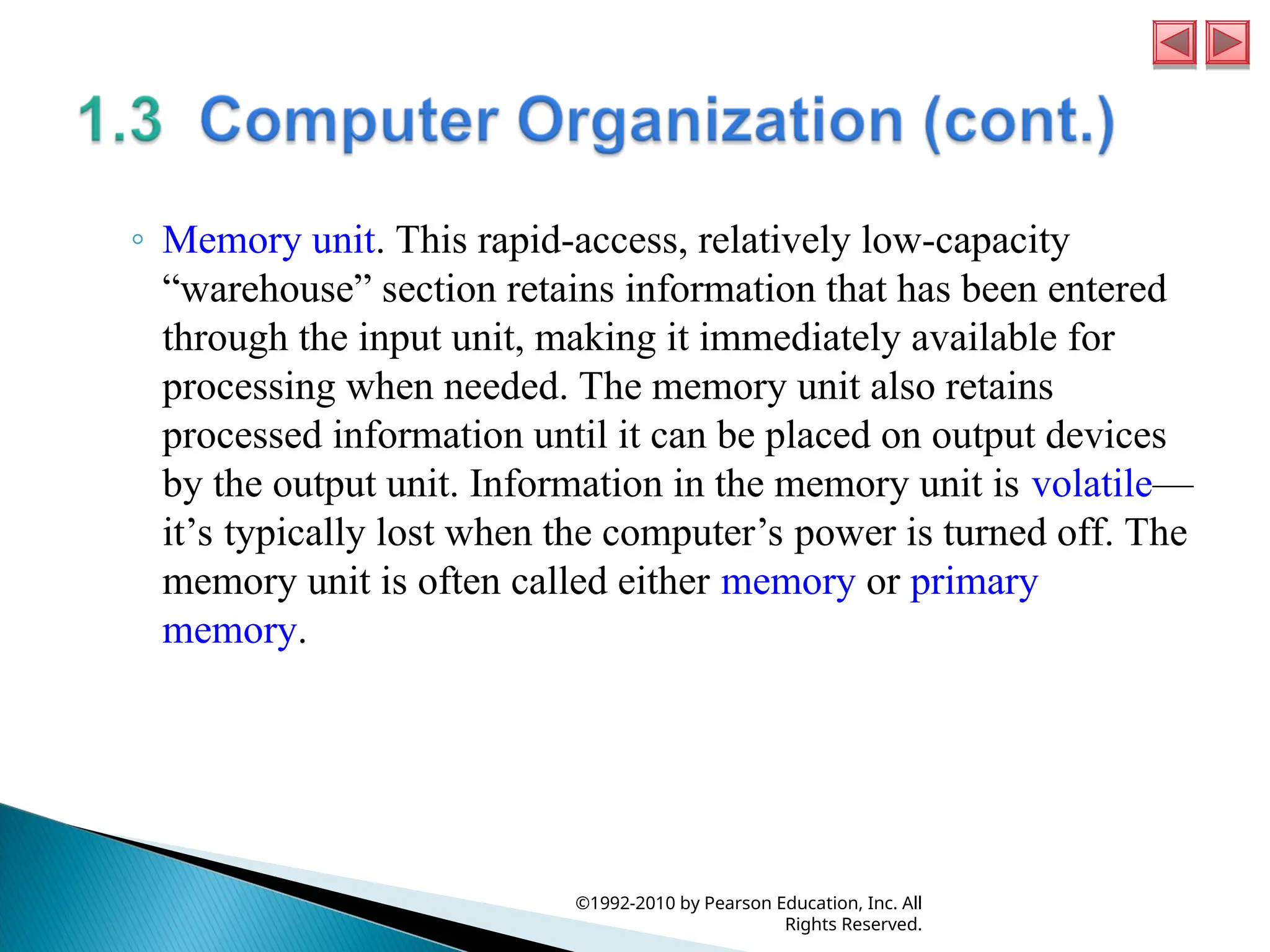 ◦ Memory unit. This rapid-access, relatively low-capacity
“warehouse” section retains information that has been entered
through the input unit, making it immediately available for
processing when needed. The memory unit also retains
processed information until it can be placed on output devices
by the output unit. Information in the memory unit is volatile—
it’s typically lost when the computer’s power is turned off. The
memory unit is often called either memory or primary
memory.
©1992-2010 by Pearson Education, Inc. All
Rights Reserved.
 